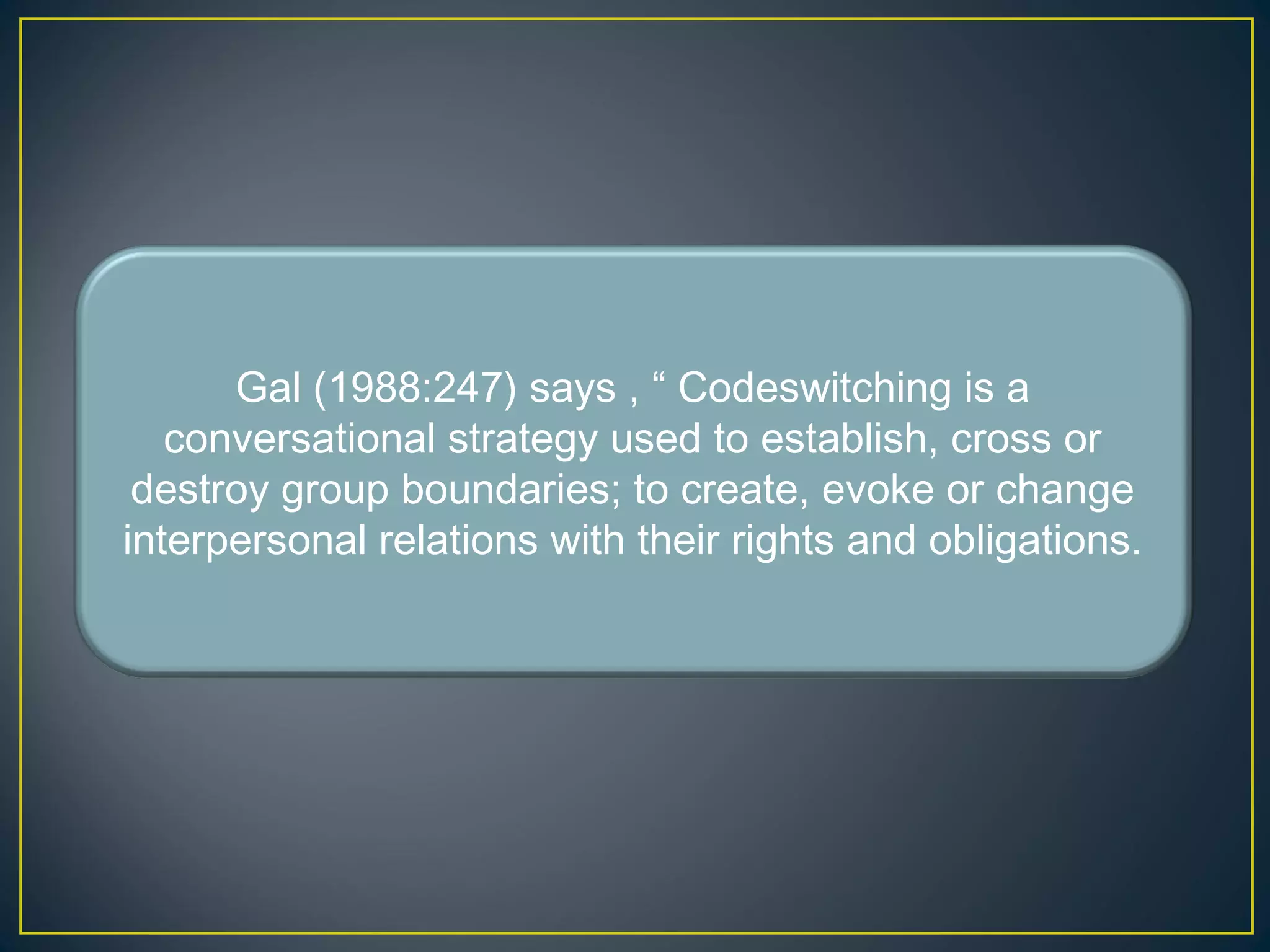 Gal (1988:247) says , “ Codeswitching is a
conversational strategy used to establish, cross or
destroy group boundaries; to create, evoke or change
interpersonal relations with their rights and obligations.
 