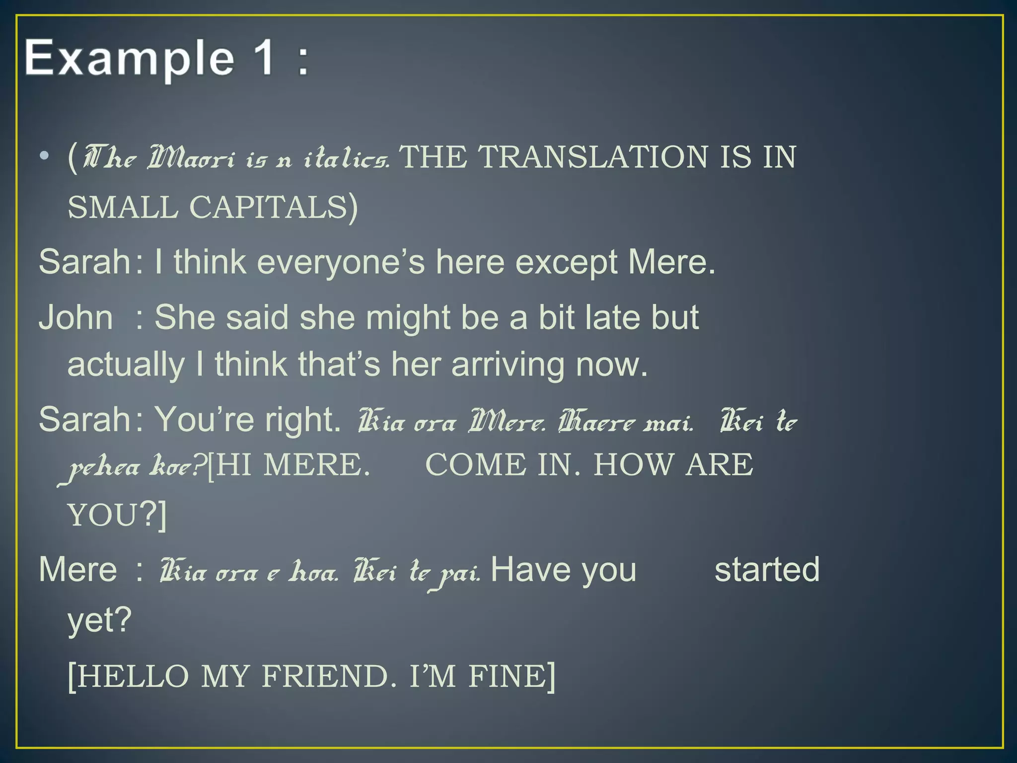 • (The Maori is n italics. THE TRANSLATION IS IN
SMALL CAPITALS)
Sarah: I think everyone’s here except Mere.
John : She said she might be a bit late but
actually I think that’s her arriving now.
Sarah: You’re right. Kia ora Mere. Haere mai. Kei te
pehea koe?[HI MERE. COME IN. HOW ARE
YOU?]
Mere : Kia ora e hoa. Kei te pai. Have you started
yet?
[HELLO MY FRIEND. I’M FINE]
 