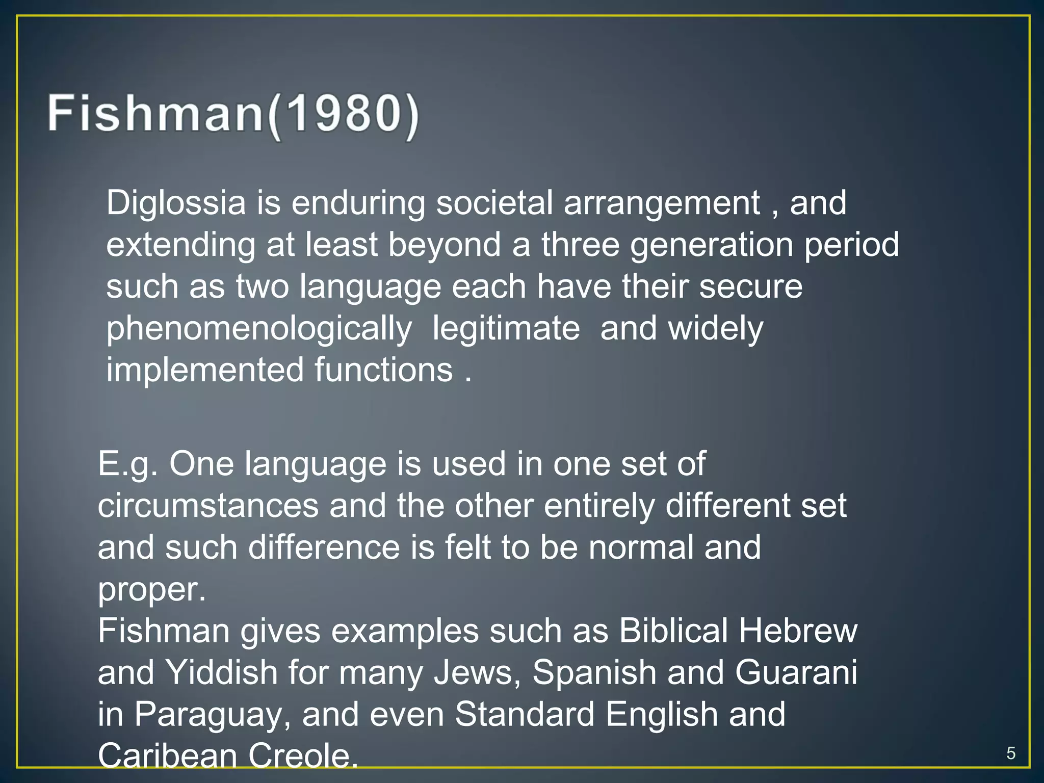 5
Diglossia is enduring societal arrangement , and
extending at least beyond a three generation period
such as two language each have their secure
phenomenologically legitimate and widely
implemented functions .
E.g. One language is used in one set of
circumstances and the other entirely different set
and such difference is felt to be normal and
proper.
Fishman gives examples such as Biblical Hebrew
and Yiddish for many Jews, Spanish and Guarani
in Paraguay, and even Standard English and
Caribean Creole.
 