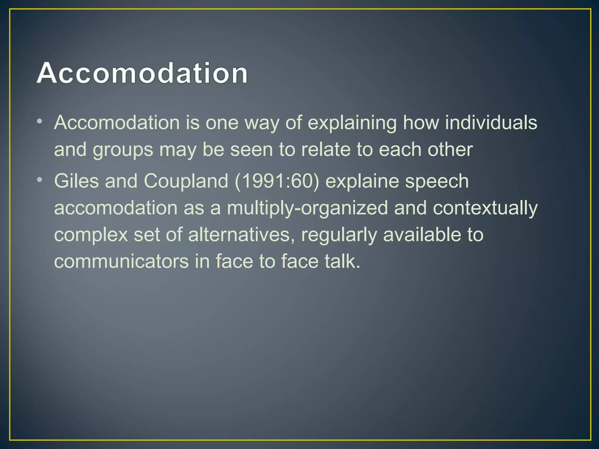 • Accomodation is one way of explaining how individuals
and groups may be seen to relate to each other
• Giles and Coupland (1991:60) explaine speech
accomodation as a multiply-organized and contextually
complex set of alternatives, regularly available to
communicators in face to face talk.
 