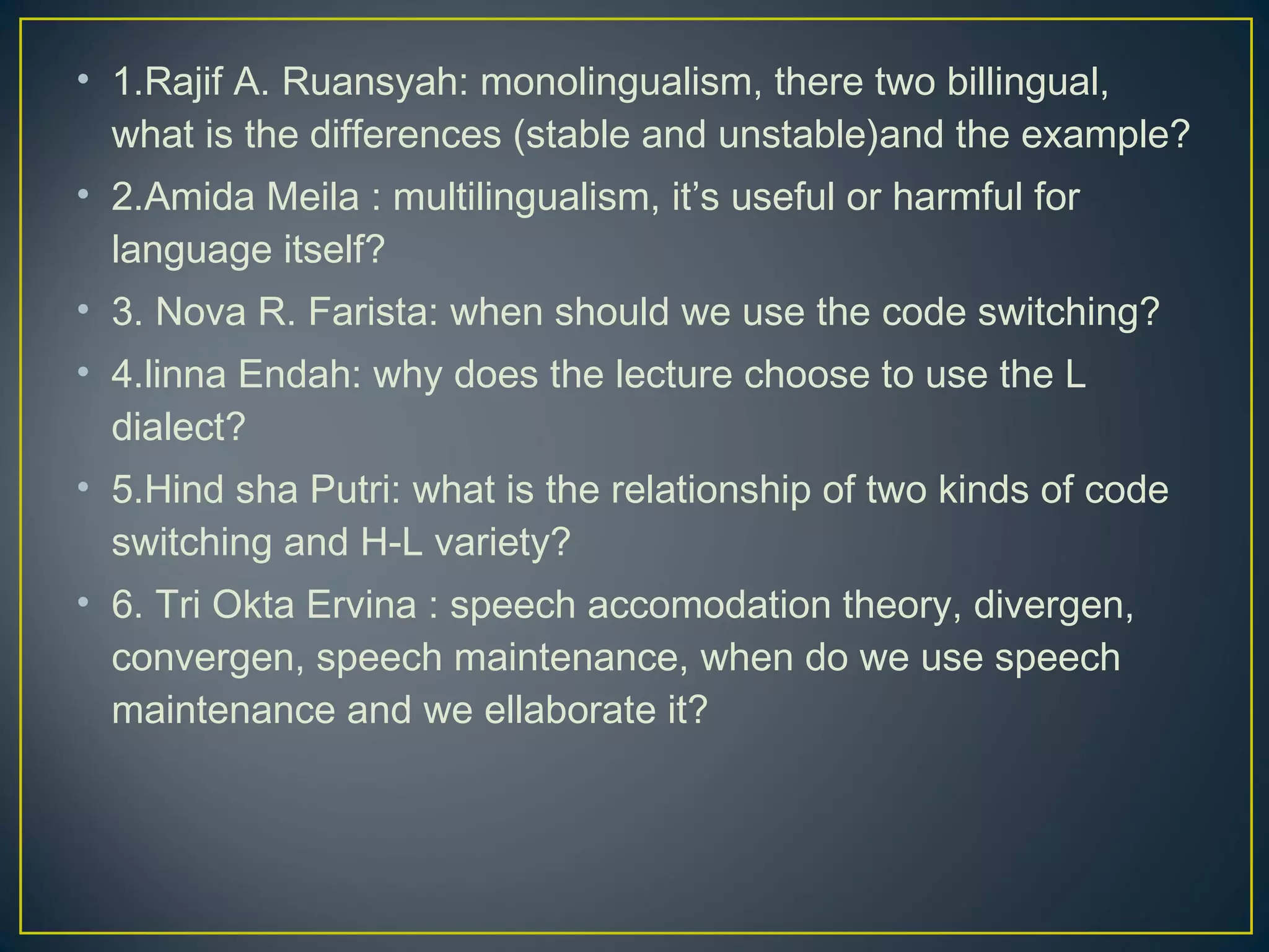 • 1.Rajif A. Ruansyah: monolingualism, there two billingual,
what is the differences (stable and unstable)and the example?
• 2.Amida Meila : multilingualism, it’s useful or harmful for
language itself?
• 3. Nova R. Farista: when should we use the code switching?
• 4.linna Endah: why does the lecture choose to use the L
dialect?
• 5.Hind sha Putri: what is the relationship of two kinds of code
switching and H-L variety?
• 6. Tri Okta Ervina : speech accomodation theory, divergen,
convergen, speech maintenance, when do we use speech
maintenance and we ellaborate it?
 