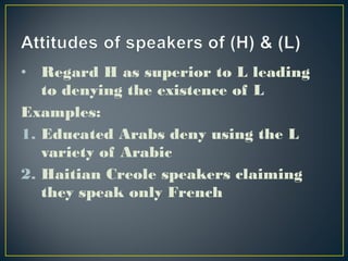 • Regard H as superior to L leading
to denying the existence of L
Examples:
1. Educated Arabs deny using the L
variety of Arabic
2. Haitian Creole speakers claiming
they speak only French
 