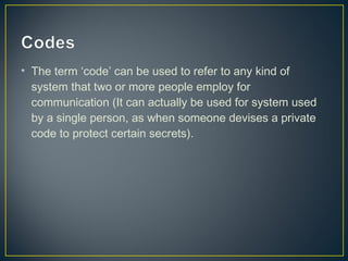 • The term ‘code’ can be used to refer to any kind of
system that two or more people employ for
communication (It can actually be used for system used
by a single person, as when someone devises a private
code to protect certain secrets).
 