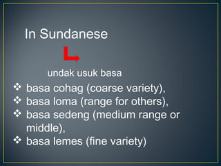 undak usuk basa
In Sundanese
 basa cohag (coarse variety),
 basa loma (range for others),
 basa sedeng (medium range or
middle),
 basa lemes (fine variety)
 