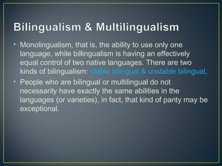 • Monolingualism, that is, the ability to use only one
language, while billingualism is having an effectively
equal control of two native languages. There are two
kinds of bilingualism: stable bilingual & unstable bilingual.
• People who are bilingual or multilingual do not
necessarily have exactly the same abilities in the
languages (or varieties), in fact, that kind of parity may be
exceptional.
 
