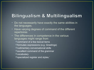• Do not necessarily have exactly the same abilities in
the languages.
• Have varying degrees of command of the different
repertoires
• The differences in competence in the various
languages might range from
command of a few lexical items
formulaic expressions (e.g. Greetings)
rudimentary conversational skills
excellent command of the grammar
vocabulary
specialized register and styles.’
 