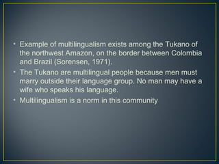 • Example of multilingualism exists among the Tukano of
the northwest Amazon, on the border between Colombia
and Brazil (Sorensen, 1971).
• The Tukano are multilingual people because men must
marry outside their language group. No man may have a
wife who speaks his language.
• Multilingualism is a norm in this community
 