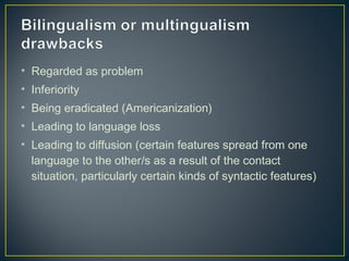 • Regarded as problem
• Inferiority
• Being eradicated (Americanization)
• Leading to language loss
• Leading to diffusion (certain features spread from one
language to the other/s as a result of the contact
situation, particularly certain kinds of syntactic features)
 