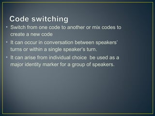 • Switch from one code to another or mix codes to
create a new code
• It can occur in conversation between speakers’
turns or within a single speaker’s turn.
• It can arise from individual choice be used as a
major identity marker for a group of speakers.
 