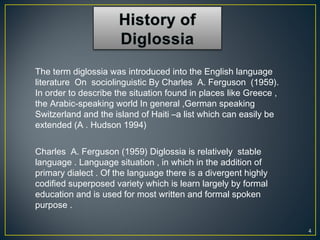 4
Charles A. Ferguson (1959) Diglossia is relatively stable
language . Language situation , in which in the addition of
primary dialect . Of the language there is a divergent highly
codified superposed variety which is learn largely by formal
education and is used for most written and formal spoken
purpose .
The term diglossia was introduced into the English language
literature On sociolinguistic By Charles A. Ferguson (1959).
In order to describe the situation found in places like Greece ,
the Arabic-speaking world In general ,German speaking
Switzerland and the island of Haiti –a list which can easily be
extended (A . Hudson 1994)
 