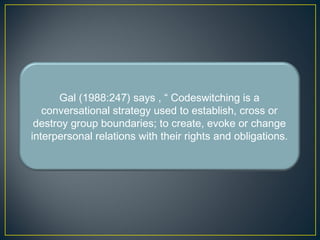 Gal (1988:247) says , “ Codeswitching is a
conversational strategy used to establish, cross or
destroy group boundaries; to create, evoke or change
interpersonal relations with their rights and obligations.
 