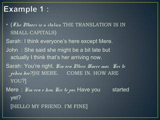 • (The Maori is n italics. THE TRANSLATION IS IN
SMALL CAPITALS)
Sarah: I think everyone’s here except Mere.
John : She said she might be a bit late but
actually I think that’s her arriving now.
Sarah: You’re right. Kia ora Mere. Haere mai. Kei te
pehea koe?[HI MERE. COME IN. HOW ARE
YOU?]
Mere : Kia ora e hoa. Kei te pai. Have you started
yet?
[HELLO MY FRIEND. I’M FINE]
 