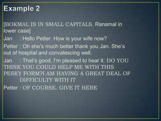 [BOKMAL IS IN SMALL CAPITALS. Ranamal in
lower case]
Jan : Hello Petter. How is your wife now?
Petter : Oh she’s much better thank you Jan. She’s
out of hospital and convalescing well.
Jan : That’s good, I’m pleased to hear it. DO YOU
THINK YOU COULD HELP ME WITH THIS
PESKY FORM?I AM HAVING A GREAT DEAL OF
DIFFICULTY WITH IT
Petter : OF COURSE. GIVE IT HERE
 