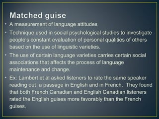 • A measurement of language attitudes
• Technique used in social psychological studies to investigate
people’s constant evaluation of personal qualities of others
based on the use of linguistic varieties.
• The use of certain language varieties carries certain social
associations that affects the process of language
maintenance and change.
• Ex: Lambert et al asked listeners to rate the same speaker
reading out a passage in English and in French. They found
that both French Canadian and English Canadian listeners
rated the English guises more favorably than the French
guises.
 