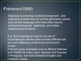 5
Diglossia is enduring societal arrangement , and
extending at least beyond a three generation period
such as two language each have their secure
phenomenologically legitimate and widely
implemented functions .
E.g. One language is used in one set of
circumstances and the other entirely different set
and such difference is felt to be normal and
proper.
Fishman gives examples such as Biblical Hebrew
and Yiddish for many Jews, Spanish and Guarani
in Paraguay, and even Standard English and
Caribean Creole.
 