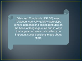 Giles and Coupland (1991:58) says,
“Listeners can very quickly stereotype
others’ personal and social attributes on
the basis of language cues and in ways
that appear to have crucial effects on
important social decisions made about
them
 