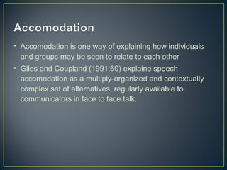 • Accomodation is one way of explaining how individuals
and groups may be seen to relate to each other
• Giles and Coupland (1991:60) explaine speech
accomodation as a multiply-organized and contextually
complex set of alternatives, regularly available to
communicators in face to face talk.
 