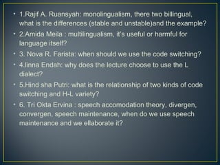 • 1.Rajif A. Ruansyah: monolingualism, there two billingual,
what is the differences (stable and unstable)and the example?
• 2.Amida Meila : multilingualism, it’s useful or harmful for
language itself?
• 3. Nova R. Farista: when should we use the code switching?
• 4.linna Endah: why does the lecture choose to use the L
dialect?
• 5.Hind sha Putri: what is the relationship of two kinds of code
switching and H-L variety?
• 6. Tri Okta Ervina : speech accomodation theory, divergen,
convergen, speech maintenance, when do we use speech
maintenance and we ellaborate it?
 
