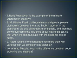 • 7.Rofiq Fuadi:what is the example of the mixture
utterance in stability?
• 8. M. Khoirul Fuadi : billingualism and diglosia, please
distinguish between them, as English teacher in the
classroom, we use billingualism or diglosia, and then how
do we overcome the influence of our native dialect, so
that when we communicate with the students can be
fluent.
• 9. Abdul Ghani: if one language has more than two
varieties,can we consider it as diglosia?
• 10. Ahmad Mubais: what is the difference between code
switching and diglosia?
 