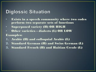 • Exists in a speech community where two codes
perform two separate sets of functions
• Superposed variety (H) OR HIGH
• Other varieties - dialects (L) OR LOW
Examples:
1. Arabic (H) and colloquial Arabic (L)
2. Standard German (H) and Swiss German (L)
3. Standard French (H) and Haitian Creole (L)
 