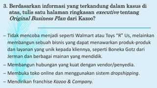 3. Berdasarkan informasi yang terkandung dalam kasus di
atas, tulis satu halaman ringkasan executive tentang
Original Business Plan dari Kazoo?
– Tidak mencoba menjadi seperti Walmart atau Toys “R” Us, melainkan
membangun sebuah bisnis yang dapat menawarkan produk-produk
dan layanan yang unik kepada kliennya, seperti Boneka Gotz dari
Jerman dan berbagai mainan yang mendidik.
– Membangun hubungan yang kuat dengan vendor/penyedia.
– Membuka toko online dan menggunakan sistem dropshipping.
– Mendirikan franchise Kazoo & Company.
 