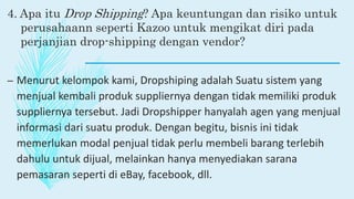 4. Apa itu Drop Shipping? Apa keuntungan dan risiko untuk
perusahaann seperti Kazoo untuk mengikat diri pada
perjanjian drop-shipping dengan vendor?
– Menurut kelompok kami, Dropshiping adalah Suatu sistem yang
menjual kembali produk suppliernya dengan tidak memiliki produk
suppliernya tersebut. Jadi Dropshipper hanyalah agen yang menjual
informasi dari suatu produk. Dengan begitu, bisnis ini tidak
memerlukan modal penjual tidak perlu membeli barang terlebih
dahulu untuk dijual, melainkan hanya menyediakan sarana
pemasaran seperti di eBay, facebook, dll.
 