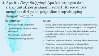 4. Apa itu Drop Shipping? Apa keuntungan dan
risiko untuk perusahaann seperti Kazoo untuk
mengikat diri pada perjanjian drop-shipping
dengan vendor?
Keuntungan:
– Persyaratan modal yang rendah
– Dapat mengenjot penjualan produk
lebih banyak
– Risiko kerugian yang rendah
– Market pemasaran yg lebih luas
Risiko:
– Barang tidak sampai ke pemesan dikarenakan keterlamabatan,
kerusakan, maupun kehilangan barang pada saat pengiriman.
– Kehabisan stok barang di vendor jika tidak dilakukan monitor
secara berkala, padahal pembeli telah mengirimkan
pembayaran
– Tidak dapat mengontrol kualitas produk yg dikirim ke customer
– Tidak dapat mengontrol packaging produk yg dikirim
– Risiko nama baik atas klaim customer karena dropshipper
secara kasat mata adalah pemilik produk
– Risiko pengetahuan tentang spesifikasi barang.
 