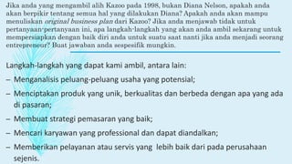 Jika anda yang mengambil alih Kazoo pada 1998, bukan Diana Nelson, apakah anda
akan berpikir tentang semua hal yang dilakukan Diana? Apakah anda akan mampu
menuliskan original business plan dari Kazoo? Jika anda menjawab tidak untuk
pertanyaan-pertanyaan ini, apa langkah-langkah yang akan anda ambil sekarang untuk
mempersiapkan dengan baik diri anda untuk suatu saat nanti jika anda menjadi seorang
entrepreneur? Buat jawaban anda sespesifik mungkin.
Langkah-langkah yang dapat kami ambil, antara lain:
– Menganalisis peluang-peluang usaha yang potensial;
– Menciptakan produk yang unik, berkualitas dan berbeda dengan apa yang ada
di pasaran;
– Membuat strategi pemasaran yang baik;
– Mencari karyawan yang professional dan dapat diandalkan;
– Memberikan pelayanan atau servis yang lebih baik dari pada perusahaan
sejenis.
 