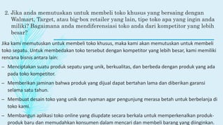 2. Jika anda memutuskan untuk membeli toko khusus yang bersaing dengan
Walmart, Target, atau big-box retailer yang lain, tipe toko apa yang ingin anda
miliki? Bagaimana anda mendiferensiasi toko anda dari kompetitor yang lebih
besar?
Jika kami memutuskan untuk membeli toko khusus, maka kami akan memutuskan untuk membeli
toko sepatu. Untuk membedakan toko tersebut dengan kompetitor yang lebih besar, kami memiliki
rencana bisnis antara lain:
– Menciptakan suatu produk sepatu yang unik, berkualitas, dan berbeda dengan produk yang ada
pada toko kompetitor.
– Memberikan jaminan bahwa produk yang dijual dapat bertahan lama dan diberikan garansi
selama satu tahun.
– Membuat desain toko yang unik dan nyaman agar pengunjung merasa betah untuk berbelanja di
toko kami.
– Membangun aplikasi toko online yang diupdate secara berkala untuk memperkenalkan produk-
produk baru dan memudahkan konsumen dalam mencari dan membeli barang yang diinginkan.
 