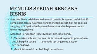MENULIS SEBUAH RENCANA
BISNIS
– Rencana Bisnis adalah sebuah narasi tertulis, biasanya terdiri dari 25
sampai dengan 35 halaman, yang menggambarkan hal-hal apa saja
yang ingin dicapai sebuah perusahaan baru, dan bagaimana cara
untuk mencapainya.
– Mengapa Perusahaan Harus Menulis Rencana Bisnis?
1. Menuliskan sebuah rencana bisnis memaksa pendiri perusahaan
untuk berpikir secara sistematis tentang semua aspek
perusahaannya.
2. Menciptakan nilai tambah bagi perusahaan.
 