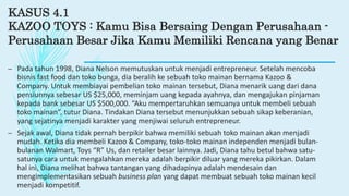 KASUS 4.1
KAZOO TOYS : Kamu Bisa Bersaing Dengan Perusahaan -
Perusahaan Besar Jika Kamu Memiliki Rencana yang Benar
– Pada tahun 1998, Diana Nelson memutuskan untuk menjadi entrepreneur. Setelah mencoba
bisnis fast food dan toko bunga, dia beralih ke sebuah toko mainan bernama Kazoo &
Company. Untuk membiayai pembelian toko mainan tersebut, Diana menarik uang dari dana
pensiunnya sebesar US $25,000, meminjam uang kepada ayahnya, dan mengajukan pinjaman
kepada bank sebesar US $500,000. “Aku mempertaruhkan semuanya untuk membeli sebuah
toko mainan”, tutur Diana. Tindakan Diana tersebut menunjukkan sebuah sikap keberanian,
yang sejatinya menjadi karakter yang menjiwai seluruh entrepreneur.
– Sejak awal, Diana tidak pernah berpikir bahwa memiliki sebuah toko mainan akan menjadi
mudah. Ketika dia membeli Kazoo & Company, toko-toko mainan independen menjadi bulan-
bulanan Walmart, Toys “R” Us, dan retailer besar lainnya. Jadi, Diana tahu betul bahwa satu-
satunya cara untuk mengalahkan mereka adalah berpikir diluar yang mereka pikirkan. Dalam
hal ini, Diana melihat bahwa tantangan yang dihadapinya adalah mendesain dan
mengimplementasikan sebuah business plan yang dapat membuat sebuah toko mainan kecil
menjadi kompetitif.
 