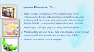 Kazoo’s Business Plan
1. Tidak mencoba menjadi seperti Walmart atau Toys “R” Us,
melainkan membangun sebuah bisnis yang dapat menawarkan
produk-produk dan layanan yang unik kepada kliennya, seperti
Boneka Gotz dari Jerman dan berbagai mainan yang mendidik.
2. Membangun hubungan yang kuat dengan vendor/penyedia.
3. Membuka toko online di Yahoo! Toko online tersebut untuk menjual
produk-produk yang sama dengan apa yang dijual di toko.
4. Mendirikan franchise Kazoo & Company.
 