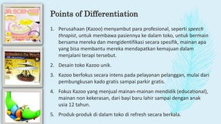 Points of Differentiation
1. Perusahaan (Kazoo) menyambut para profesional, seperti speech
thrapist, untuk membawa pasiennya ke dalam toko, untuk bermain
bersama mereka dan mengidentifikasi secara spesifik, mainan apa
yang bisa membantu mereka mendapatkan kemajuan dalam
menjalani terapi tersebut.
2. Desain toko Kazoo unik.
3. Kazoo berfokus secara intens pada pelayanan pelanggan, mulai dari
pembungkusan kado gratis sampai parkir gratis.
4. Fokus Kazoo yang menjual mainan-mainan mendidik (educational),
mainan non kekerasan, dari bayi baru lahir sampai dengan anak
usia 12 tahun.
5. Produk-produk di dalam toko di refresh secara berkala.
 