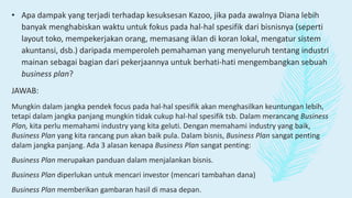 • Apa dampak yang terjadi terhadap kesuksesan Kazoo, jika pada awalnya Diana lebih
banyak menghabiskan waktu untuk fokus pada hal-hal spesifik dari bisnisnya (seperti
layout toko, mempekerjakan orang, memasang iklan di koran lokal, mengatur sistem
akuntansi, dsb.) daripada memperoleh pemahaman yang menyeluruh tentang industri
mainan sebagai bagian dari pekerjaannya untuk berhati-hati mengembangkan sebuah
business plan?
JAWAB:
Mungkin dalam jangka pendek focus pada hal-hal spesifik akan menghasilkan keuntungan lebih,
tetapi dalam jangka panjang mungkin tidak cukup hal-hal spesifik tsb. Dalam merancang Business
Plan, kita perlu memahami industry yang kita geluti. Dengan memahami industry yang baik,
Business Plan yang kita rancang pun akan baik pula. Dalam bisnis, Business Plan sangat penting
dalam jangka panjang. Ada 3 alasan kenapa Business Plan sangat penting:
Business Plan merupakan panduan dalam menjalankan bisnis.
Business Plan diperlukan untuk mencari investor (mencari tambahan dana)
Business Plan memberikan gambaran hasil di masa depan.
 