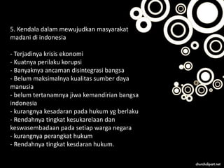 5. Kendala dalam mewujudkan masyarakat
madani di indonesia
- Terjadinya krisis ekonomi
- Kuatnya perilaku korupsi
- Banyaknya ancaman disintegrasi bangsa
- Belum maksimalnya kualitas sumber daya
manusia
- belum tertanamnya jiwa kemandirian bangsa
indonesia
- kurangnya kesadaran pada hukum yg berlaku
- Rendahnya tingkat kesukarelaan dan
keswasembadaan pada setiap warga negara
- kurangnya perangkat hukum
- Rendahnya tingkat kesdaran hukum.
 