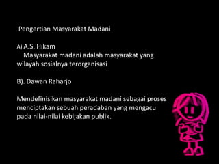 Pengertian Masyarakat Madani
A) A.S. Hikam
Masyarakat madani adalah masyarakat yang
wilayah sosialnya terorganisasi
B). Dawan Raharjo
Mendefinisikan masyarakat madani sebagai proses
menciptakan sebuah peradaban yang mengacu
pada nilai-nilai kebijakan publik.
 