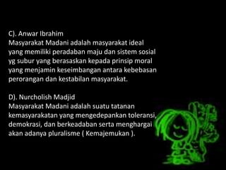 C). Anwar Ibrahim
Masyarakat Madani adalah masyarakat ideal
yang memiliki peradaban maju dan sistem sosial
yg subur yang berasaskan kepada prinsip moral
yang menjamin keseimbangan antara kebebasan
perorangan dan kestabilan masyarakat.
D). Nurcholish Madjid
Masyarakat Madani adalah suatu tatanan
kemasyarakatan yang mengedepankan toleransi,
demokrasi, dan berkeadaban serta menghargai
akan adanya pluralisme ( Kemajemukan ).
 
