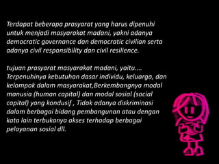 Terdapat beberapa prasyarat yang harus dipenuhi
untuk menjadi masyarakat madani, yakni adanya
democratic governance dan democratic civilian serta
adanya civil responsibility dan civil resilience.
tujuan prasyarat masyarakat madani, yaitu....
Terpenuhinya kebutuhan dasar individu, keluarga, dan
kelompok dalam masyarakat,Berkembangnya modal
manusia (human capital) dan modal sosial (social
capital) yang kondusif , Tidak adanya diskriminasi
dalam berbagai bidang pembangunan atau dengan
kata lain terbukanya akses terhadap berbagai
pelayanan sosial dll.
 