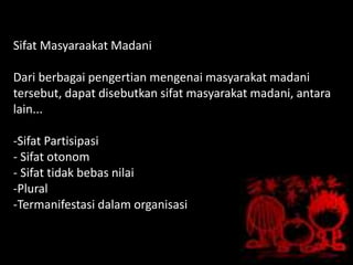 Sifat Masyaraakat Madani
Dari berbagai pengertian mengenai masyarakat madani
tersebut, dapat disebutkan sifat masyarakat madani, antara
lain...
-Sifat Partisipasi
- Sifat otonom
- Sifat tidak bebas nilai
-Plural
-Termanifestasi dalam organisasi
 