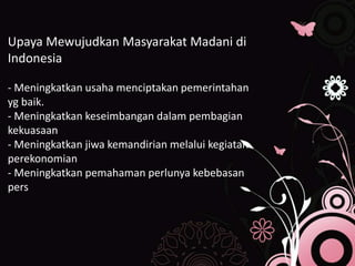 Upaya Mewujudkan Masyarakat Madani di
Indonesia
- Meningkatkan usaha menciptakan pemerintahan
yg baik.
- Meningkatkan keseimbangan dalam pembagian
kekuasaan
- Meningkatkan jiwa kemandirian melalui kegiatan
perekonomian
- Meningkatkan pemahaman perlunya kebebasan
pers
 