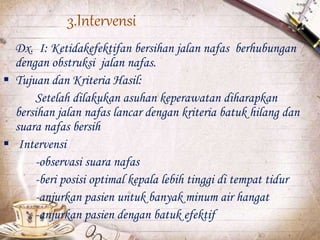 3.Intervensi
Dx. I: Ketidakefektifan bersihan jalan nafas berhubungan
dengan obstruksi jalan nafas.
 Tujuan dan Kriteria Hasil:
Setelah dilakukan asuhan keperawatan diharapkan
bersihan jalan nafas lancar dengan kriteria batuk hilang dan
suara nafas bersih
 Intervensi
-observasi suara nafas
-beri posisi optimal kepala lebih tinggi di tempat tidur
-anjurkan pasien untuk banyak minum air hangat
-anjurkan pasien dengan batuk efektif
 