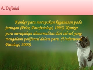 Kanker paru merupakan keganasan pada
jaringan (Price, Patofisiologi, 1995). Kanker
paru merupakan abnormalitas dari sel-sel yang
mengalami poliferasi dalam paru. (Underwood,
Patologi, 2000).
 