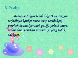 B. Etiologi
Beragam faktor telah dikaitkan dengan
terjadinya kanker paru: asap tembakau,
perokok kedua (perokok pasif), polusi udara,
radon dan masukan vitamin A yang tidak
adekuat.
 