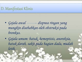 D. Manifestasi Klinis
• Gejala awal dispnea ringan yang
mungkin disebabkan oleh obstruksi pada
bronkus.
• Gejala umum: batuk, hemoptisis, anoreksia,
batuk darah, sakit pada bagian dada, mudah
letih.
 