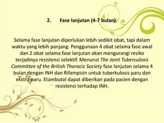 2. Fase lanjutan (4-7 bulan).
Selama fase lanjutan diperlukan lebih sedikit obat, tapi dalam
waktu yang lebih panjang. Penggunaan 4 obat selama fase awal
dan 2 obat selama fase lanjutan akan mengurangi resiko
terjadinya resistensi selektif. Menurut The Joint Tuberculosis
Committee of the British Thoracic Society fase lanjutan selama 4
bulan dengan INH dan Rifampisin untuk tuberkulosis paru dan
ekstra paru. Etambutol dapat diberikan pada pasien dengan
resistensi terhadap INH.
 