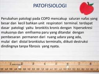 PATOFISIOLOGI
Perubahan patologi pada COPD mencakup saluran nafas yang
besar dan kecil bahkan unit respiratori terminal. terdapat
dasar patologi yaitu bronkitis kronis dengan hipersekresi
mukusnya dan emfisema paru yang ditandai dengan
pembesaran permanen dari ruang udara yang ada,
mulai dari distal bronkiolus terminalis, diikuti destruksi
dindingnya tanpa fibrosis yang nyata.
 