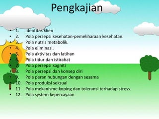 Pengkajian
• 1. Identitas klien
• 2. Pola persepsi kesehatan-pemeliharaan kesehatan.
• 3. Pola nutris metabolik.
• 4. Pola eliminasi.
• 5. Pola aktivitas dan latihan
• 6. Pola tidur dan istirahat
• 7. Pola persepsi kogniti
• 8. Pola persepsi dan konsep diri
• 9. Pola peran hubungan dengan sesama
• 10. Pola produksi seksual
• 11. Pola mekanisme koping dan toleransi terhadap stress.
• 12. Pola system kepercayaan
 