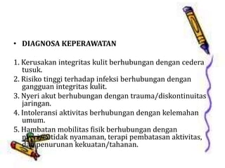 • DIAGNOSA KEPERAWATAN
1. Kerusakan integritas kulit berhubungan dengan cedera
tusuk.
2. Risiko tinggi terhadap infeksi berhubungan dengan
gangguan integritas kulit.
3. Nyeri akut berhubungan dengan trauma/diskontinuitas
jaringan.
4. Intoleransi aktivitas berhubungan dengan kelemahan
umum.
5. Hambatan mobilitas fisik berhubungan dengan
nyeri/ketidak nyamanan, terapi pembatasan aktivitas,
dan penurunan kekuatan/tahanan.
 