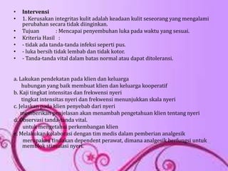 • Intervensi
• 1. Kerusakan integritas kulit adalah keadaan kulit seseorang yang mengalami
perubahan secara tidak diinginkan.
• Tujuan : Mencapai penyembuhan luka pada waktu yang sesuai.
• Kriteria Hasil :
• - tidak ada tanda-tanda infeksi seperti pus.
• - luka bersih tidak lembab dan tidak kotor.
• - Tanda-tanda vital dalam batas normal atau dapat ditoleransi.
a. Lakukan pendekatan pada klien dan keluarga
hubungan yang baik membuat klien dan keluarga kooperatif
b. Kaji tingkat intensitas dan frekwensi nyeri
tingkat intensitas nyeri dan frekwensi menunjukkan skala nyeri
c. Jelaskan pada klien penyebab dari nyeri
memberikan penjelasan akan menambah pengetahuan klien tentang nyeri
d. Observasi tanda-tanda vital.
untuk mengetahui perkembangan klien
e. Melakukan kolaborasi dengan tim medis dalam pemberian analgesik
merupakan tindakan dependent perawat, dimana analgesik berfungsi untuk
memblok stimulasi nyeri.
 