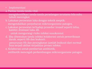 • Implementasi
a. Pantau tanda-tanda vital.
mengidentifikasi tanda-tanda peradangan terutama bila suhu
tubuh meningkat.
b. Lakukan perawatan luka dengan teknik aseptik.
mengendalikan penyebaran mikroorganisme patogen.
c. Lakukan perawatan terhadap prosedur invasif seperti infus,
kateter, drainase luka, dll.
untuk mengurangi risiko infeksi nosokomial.
d. Jika ditemukan tanda infeksi kolaborasi untuk pemeriksaan
darah, seperti Hb dan leukosit.
penurunan Hb dan peningkatan jumlah leukosit dari normal
bisa terjadi akibat terjadinya proses infeksi.
e. Kolaborasi untuk pemberian antibiotik.
antibiotik mencegah perkembangan mikroorganisme patogen.
 